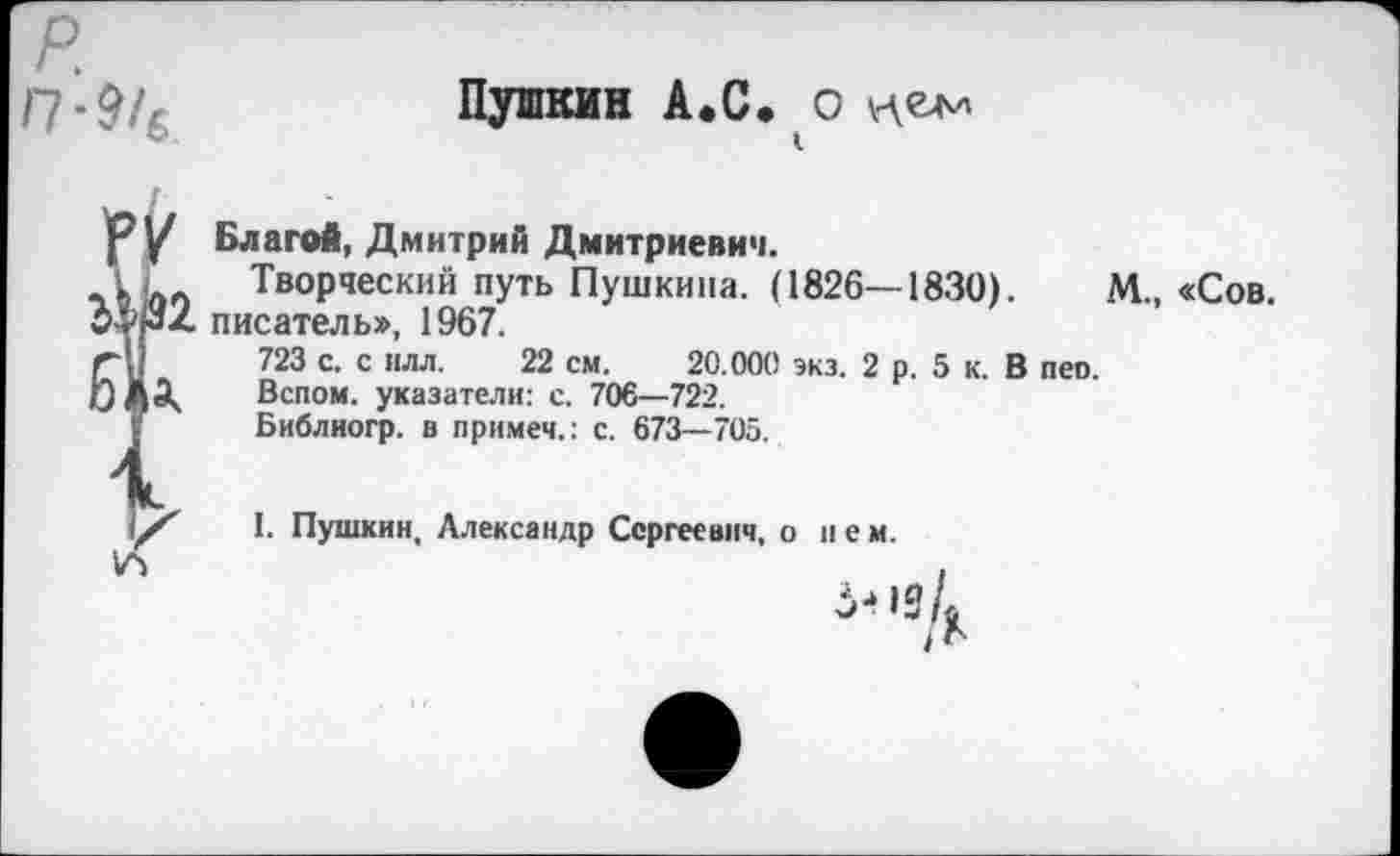 ﻿р.
П-916
Пушкин А.С. о «ем
Р У Благой, Дмитрий Дмитриевич.
Творческий путь Пушкина. (1826—1830).	М., «Сов.
писатель», 1967.
г-;/	723 с. с нлл. 22 см. 20.000 экз. 2 р. 5 к. В пео.
0 ДЭк. Вспом. указатели: с. 706—722.
Y Библногр. в примем.: с. 673—705.
I. Пушкин, Александр Сергеевич, о нем.